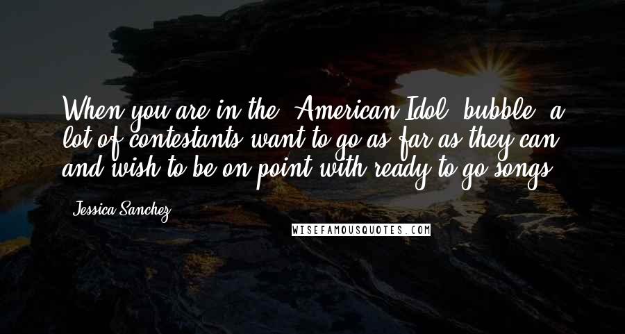 Jessica Sanchez Quotes: When you are in the 'American Idol' bubble, a lot of contestants want to go as far as they can and wish to be on point with ready-to-go songs.