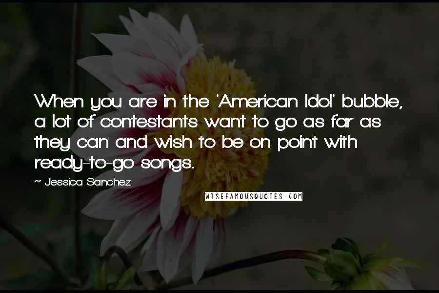 Jessica Sanchez Quotes: When you are in the 'American Idol' bubble, a lot of contestants want to go as far as they can and wish to be on point with ready-to-go songs.