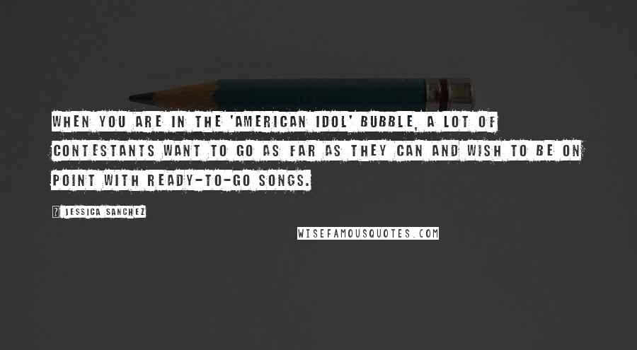 Jessica Sanchez Quotes: When you are in the 'American Idol' bubble, a lot of contestants want to go as far as they can and wish to be on point with ready-to-go songs.