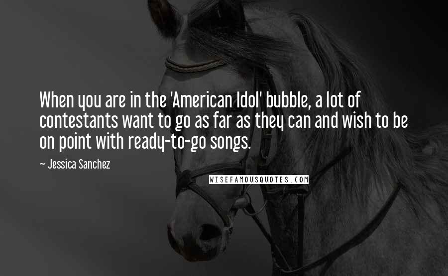 Jessica Sanchez Quotes: When you are in the 'American Idol' bubble, a lot of contestants want to go as far as they can and wish to be on point with ready-to-go songs.