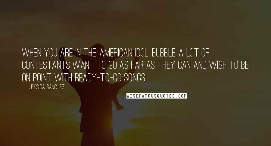 Jessica Sanchez Quotes: When you are in the 'American Idol' bubble, a lot of contestants want to go as far as they can and wish to be on point with ready-to-go songs.
