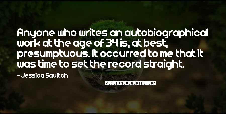 Jessica Savitch Quotes: Anyone who writes an autobiographical work at the age of 34 is, at best, presumptuous. It occurred to me that it was time to set the record straight.