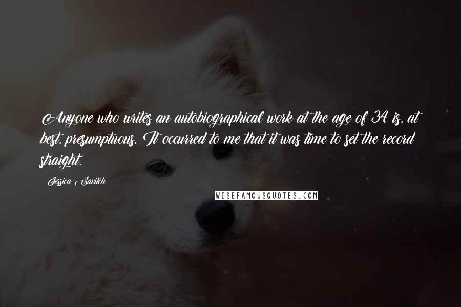 Jessica Savitch Quotes: Anyone who writes an autobiographical work at the age of 34 is, at best, presumptuous. It occurred to me that it was time to set the record straight.