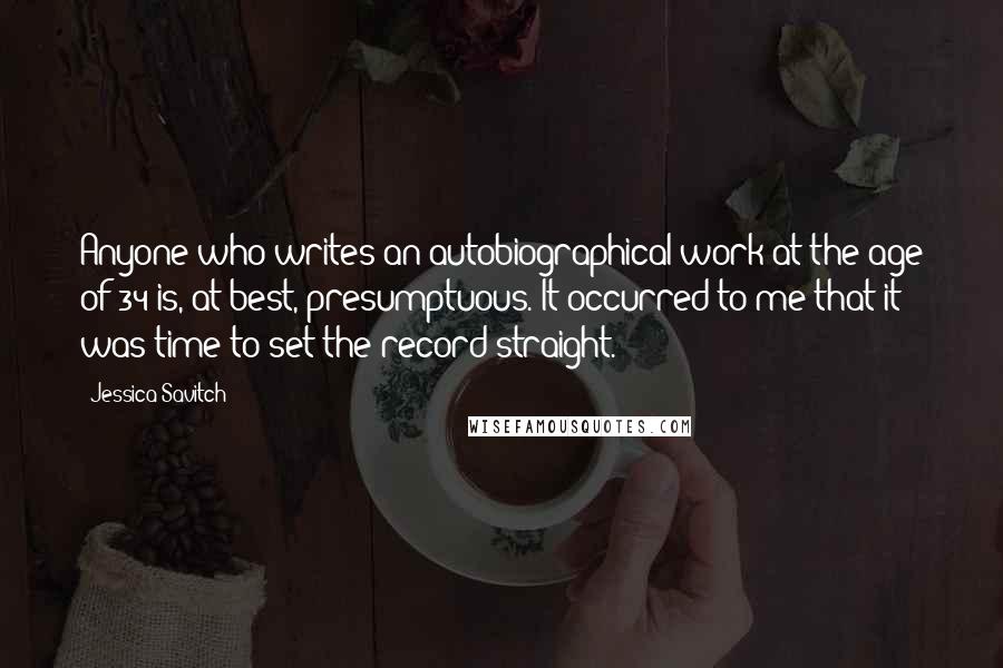 Jessica Savitch Quotes: Anyone who writes an autobiographical work at the age of 34 is, at best, presumptuous. It occurred to me that it was time to set the record straight.