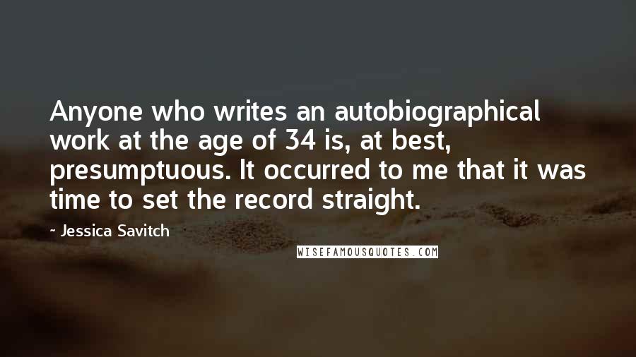 Jessica Savitch Quotes: Anyone who writes an autobiographical work at the age of 34 is, at best, presumptuous. It occurred to me that it was time to set the record straight.