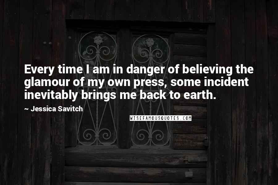 Jessica Savitch Quotes: Every time I am in danger of believing the glamour of my own press, some incident inevitably brings me back to earth.