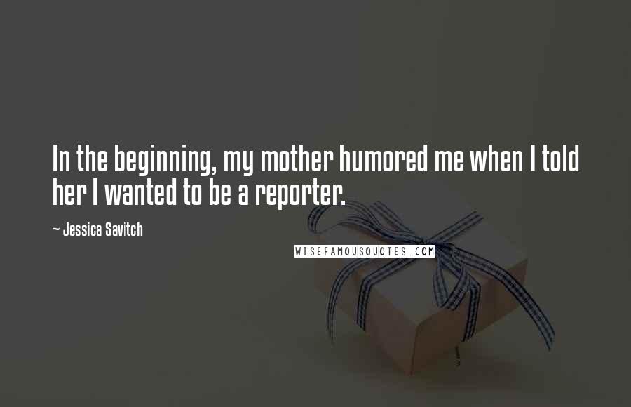 Jessica Savitch Quotes: In the beginning, my mother humored me when I told her I wanted to be a reporter.