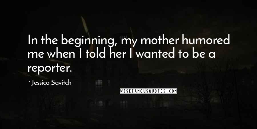 Jessica Savitch Quotes: In the beginning, my mother humored me when I told her I wanted to be a reporter.