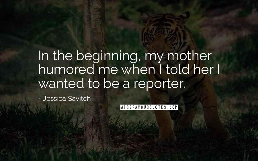 Jessica Savitch Quotes: In the beginning, my mother humored me when I told her I wanted to be a reporter.