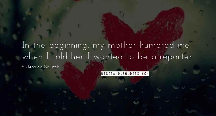 Jessica Savitch Quotes: In the beginning, my mother humored me when I told her I wanted to be a reporter.