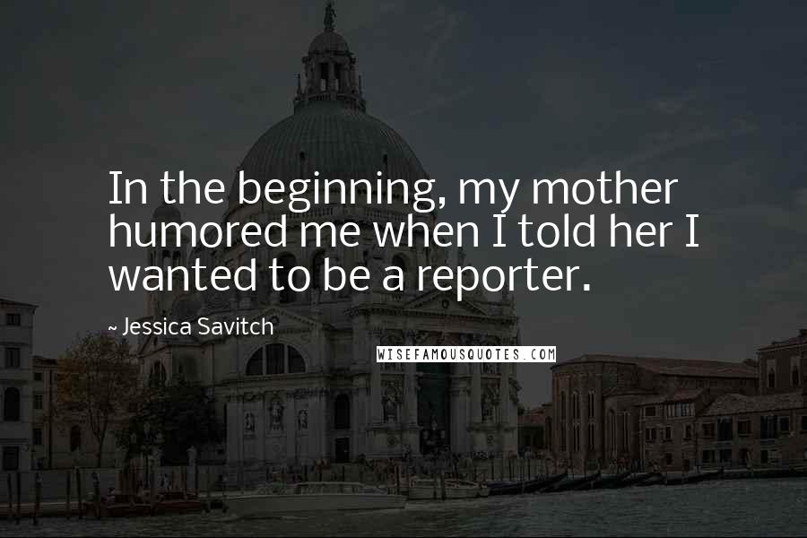 Jessica Savitch Quotes: In the beginning, my mother humored me when I told her I wanted to be a reporter.