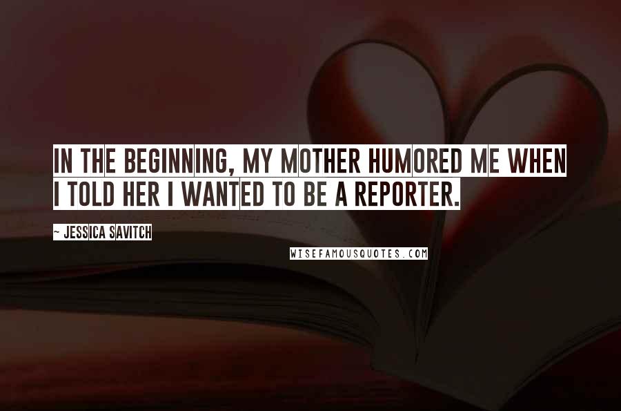 Jessica Savitch Quotes: In the beginning, my mother humored me when I told her I wanted to be a reporter.