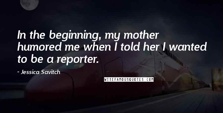 Jessica Savitch Quotes: In the beginning, my mother humored me when I told her I wanted to be a reporter.