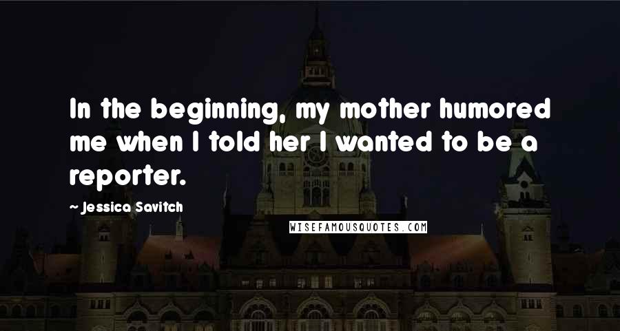 Jessica Savitch Quotes: In the beginning, my mother humored me when I told her I wanted to be a reporter.