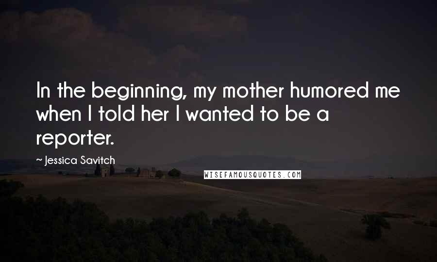 Jessica Savitch Quotes: In the beginning, my mother humored me when I told her I wanted to be a reporter.