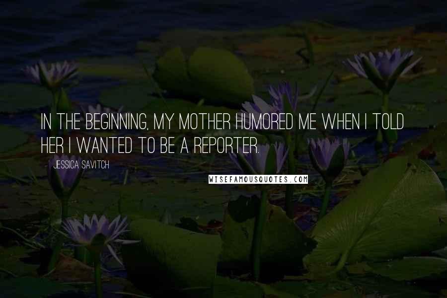 Jessica Savitch Quotes: In the beginning, my mother humored me when I told her I wanted to be a reporter.