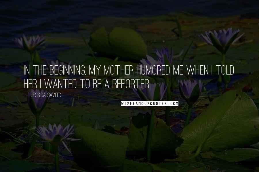 Jessica Savitch Quotes: In the beginning, my mother humored me when I told her I wanted to be a reporter.