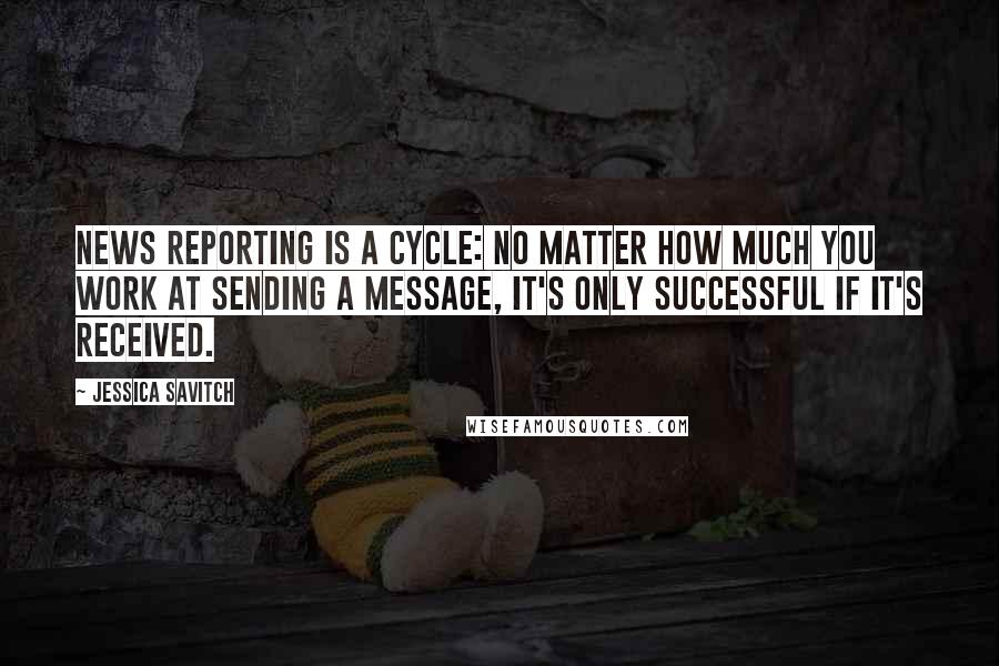 Jessica Savitch Quotes: News reporting is a cycle: No matter how much you work at sending a message, it's only successful if it's received.