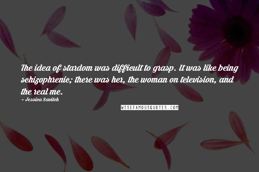 Jessica Savitch Quotes: The idea of stardom was difficult to grasp. It was like being schizophrenic; there was her, the woman on television, and the real me.