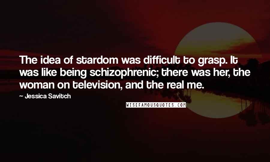 Jessica Savitch Quotes: The idea of stardom was difficult to grasp. It was like being schizophrenic; there was her, the woman on television, and the real me.