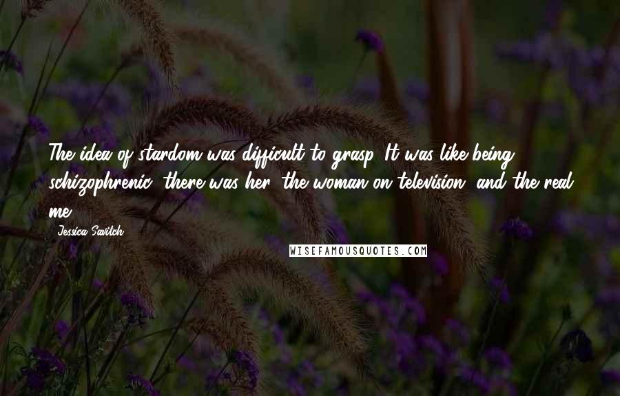 Jessica Savitch Quotes: The idea of stardom was difficult to grasp. It was like being schizophrenic; there was her, the woman on television, and the real me.