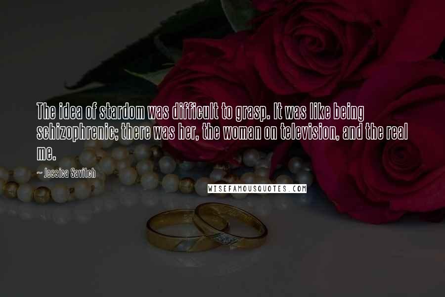 Jessica Savitch Quotes: The idea of stardom was difficult to grasp. It was like being schizophrenic; there was her, the woman on television, and the real me.