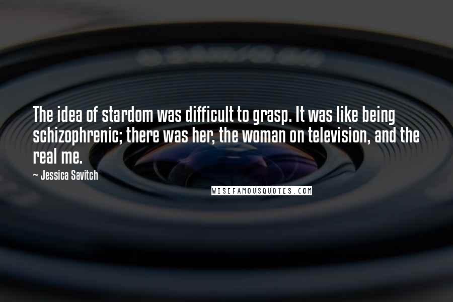 Jessica Savitch Quotes: The idea of stardom was difficult to grasp. It was like being schizophrenic; there was her, the woman on television, and the real me.