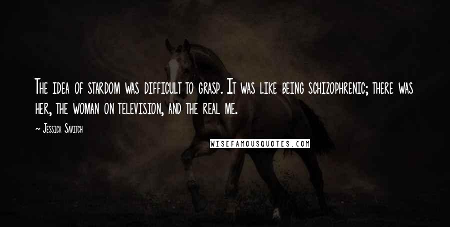 Jessica Savitch Quotes: The idea of stardom was difficult to grasp. It was like being schizophrenic; there was her, the woman on television, and the real me.