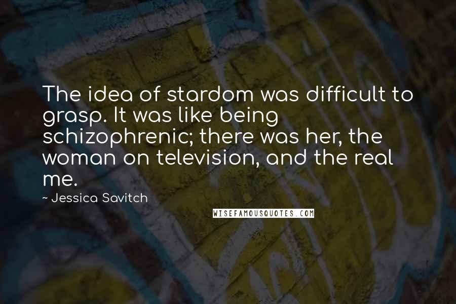 Jessica Savitch Quotes: The idea of stardom was difficult to grasp. It was like being schizophrenic; there was her, the woman on television, and the real me.