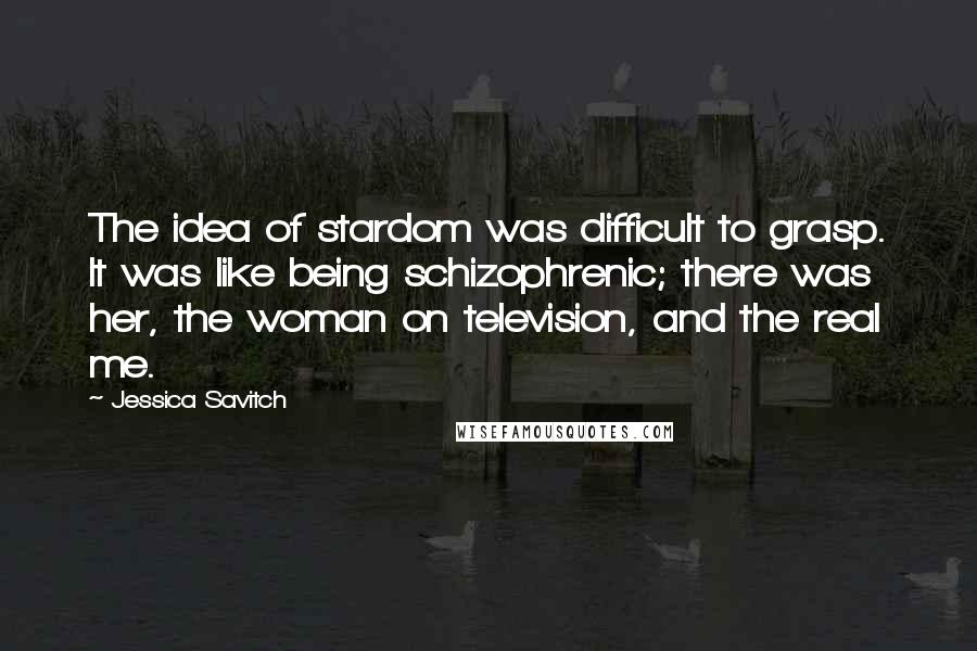 Jessica Savitch Quotes: The idea of stardom was difficult to grasp. It was like being schizophrenic; there was her, the woman on television, and the real me.