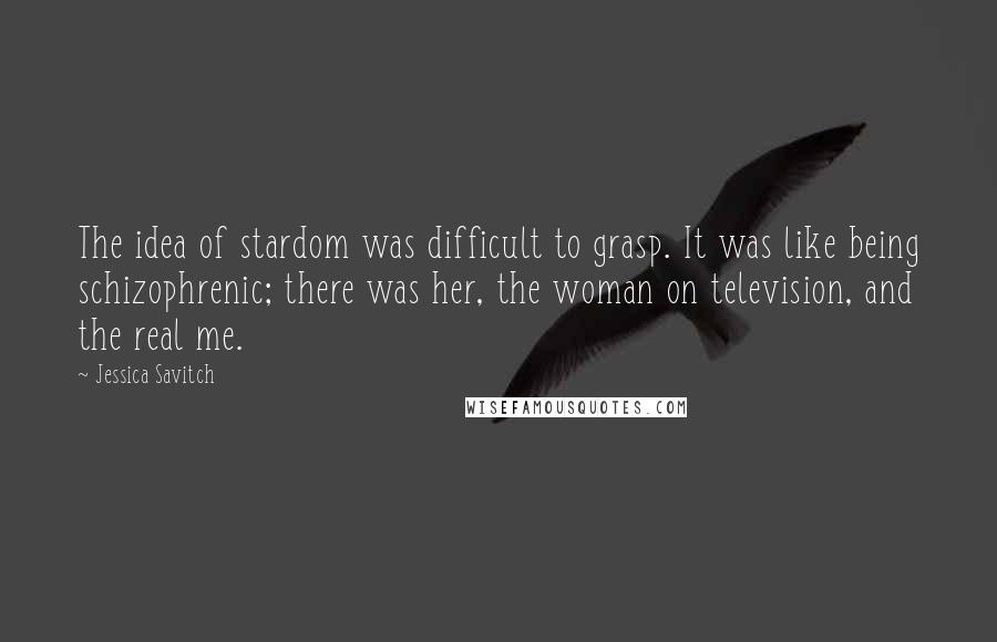 Jessica Savitch Quotes: The idea of stardom was difficult to grasp. It was like being schizophrenic; there was her, the woman on television, and the real me.