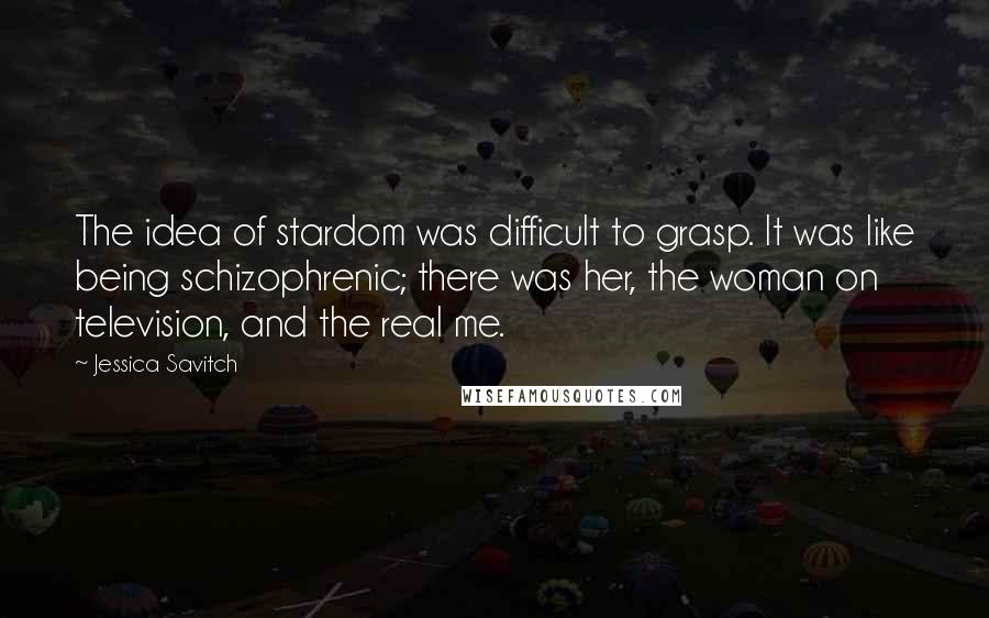 Jessica Savitch Quotes: The idea of stardom was difficult to grasp. It was like being schizophrenic; there was her, the woman on television, and the real me.