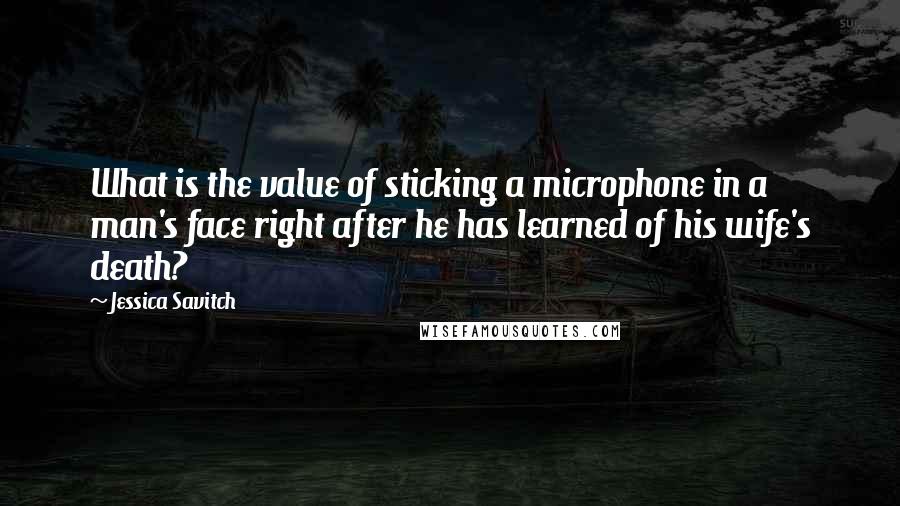 Jessica Savitch Quotes: What is the value of sticking a microphone in a man's face right after he has learned of his wife's death?