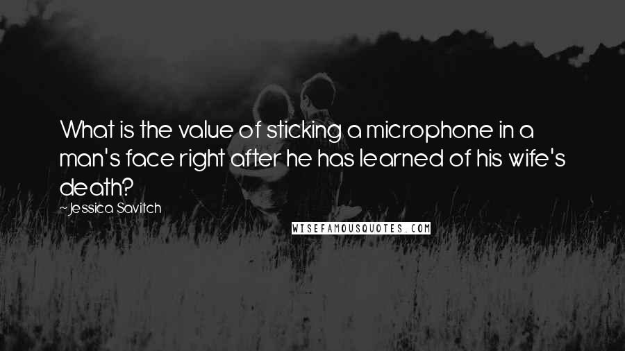 Jessica Savitch Quotes: What is the value of sticking a microphone in a man's face right after he has learned of his wife's death?