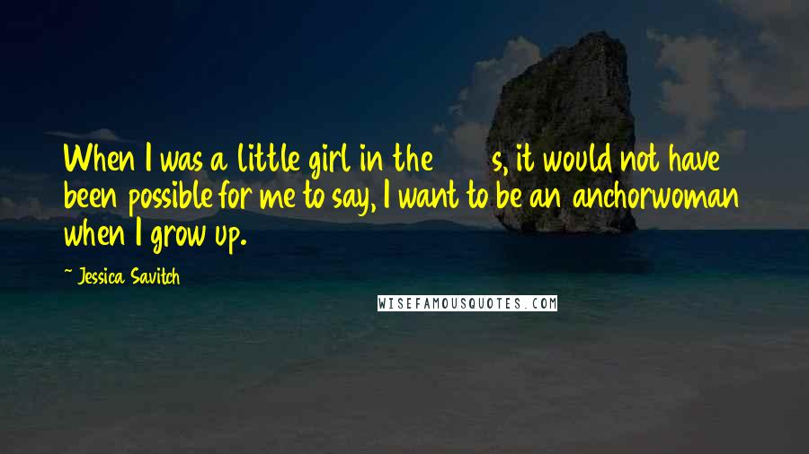 Jessica Savitch Quotes: When I was a little girl in the 1950s, it would not have been possible for me to say, I want to be an anchorwoman when I grow up.