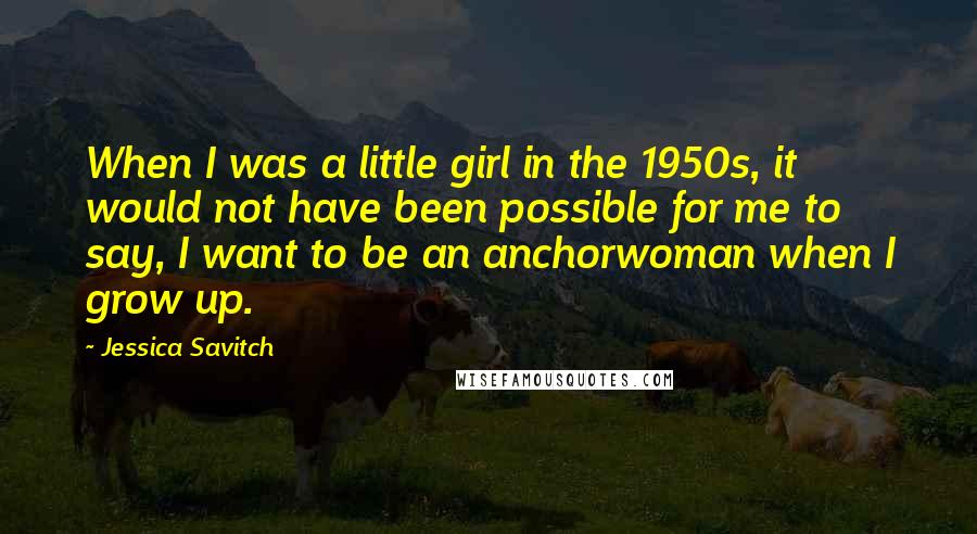 Jessica Savitch Quotes: When I was a little girl in the 1950s, it would not have been possible for me to say, I want to be an anchorwoman when I grow up.