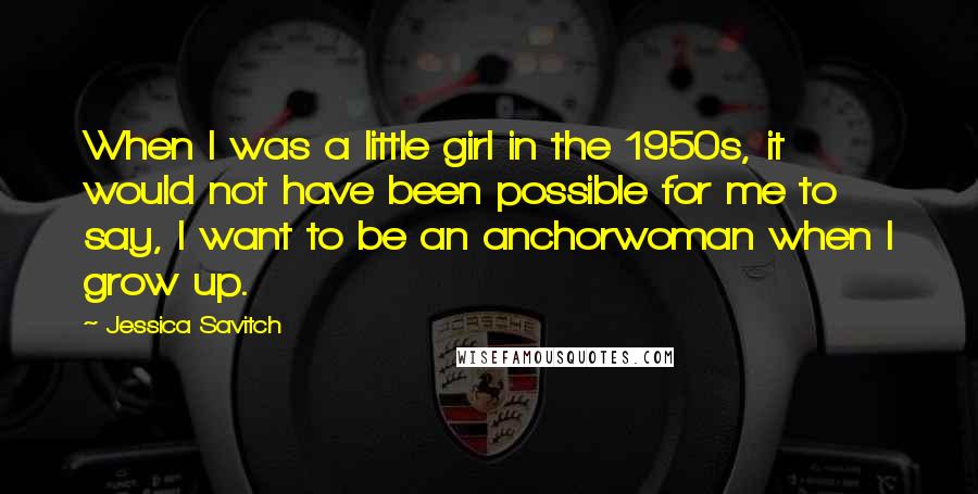 Jessica Savitch Quotes: When I was a little girl in the 1950s, it would not have been possible for me to say, I want to be an anchorwoman when I grow up.