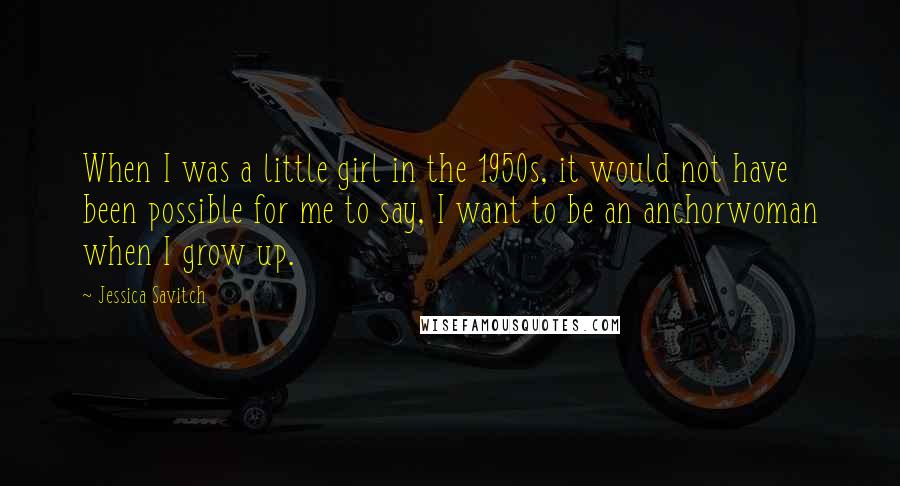 Jessica Savitch Quotes: When I was a little girl in the 1950s, it would not have been possible for me to say, I want to be an anchorwoman when I grow up.