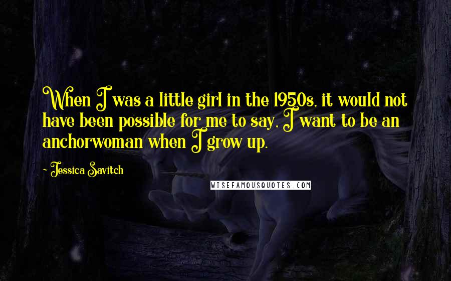 Jessica Savitch Quotes: When I was a little girl in the 1950s, it would not have been possible for me to say, I want to be an anchorwoman when I grow up.