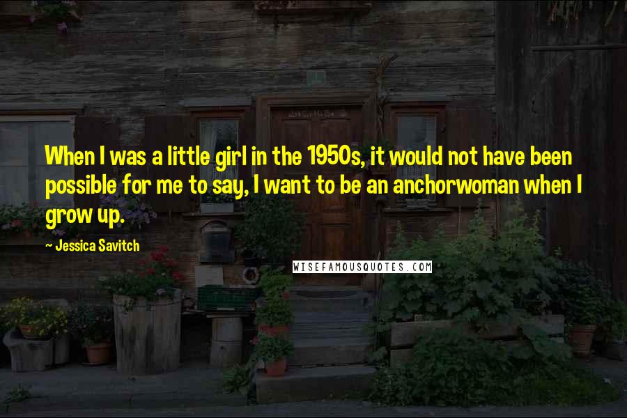 Jessica Savitch Quotes: When I was a little girl in the 1950s, it would not have been possible for me to say, I want to be an anchorwoman when I grow up.