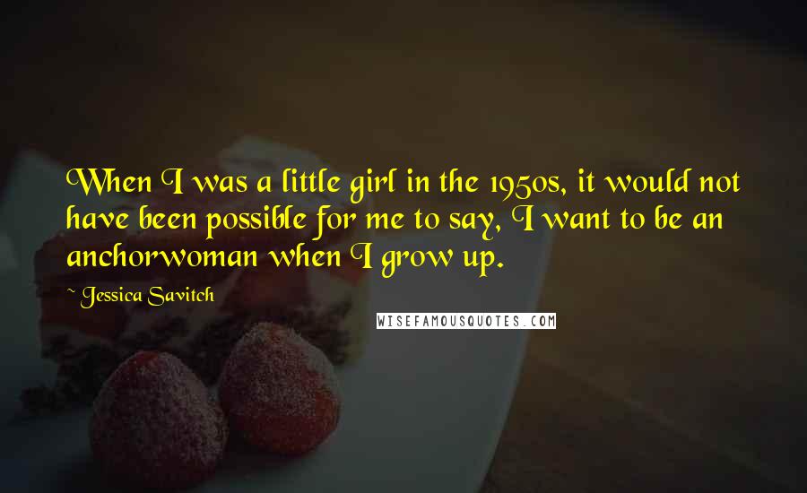 Jessica Savitch Quotes: When I was a little girl in the 1950s, it would not have been possible for me to say, I want to be an anchorwoman when I grow up.