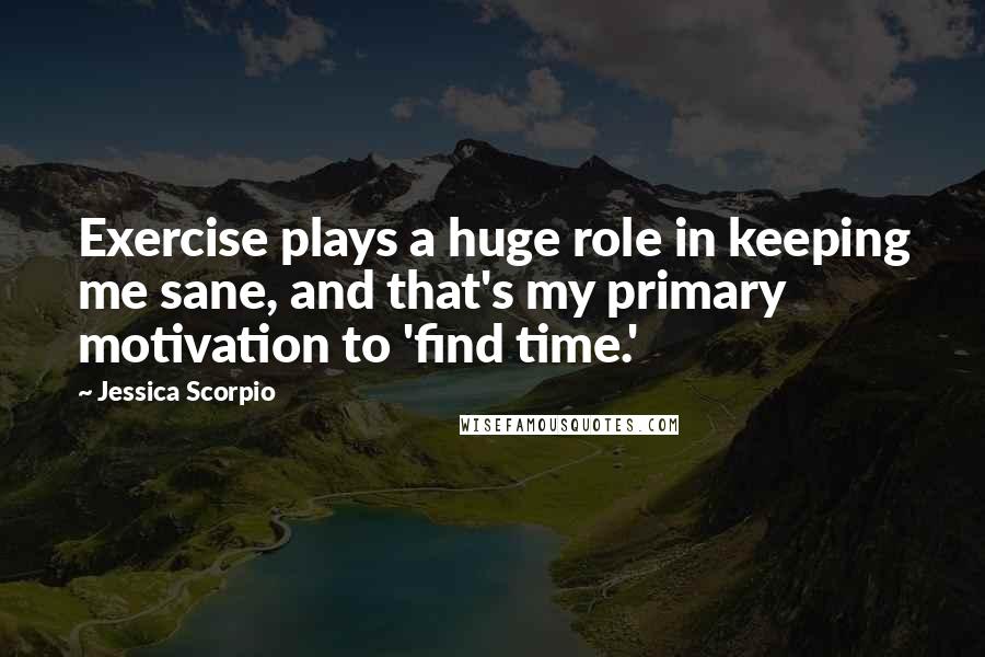 Jessica Scorpio Quotes: Exercise plays a huge role in keeping me sane, and that's my primary motivation to 'find time.'