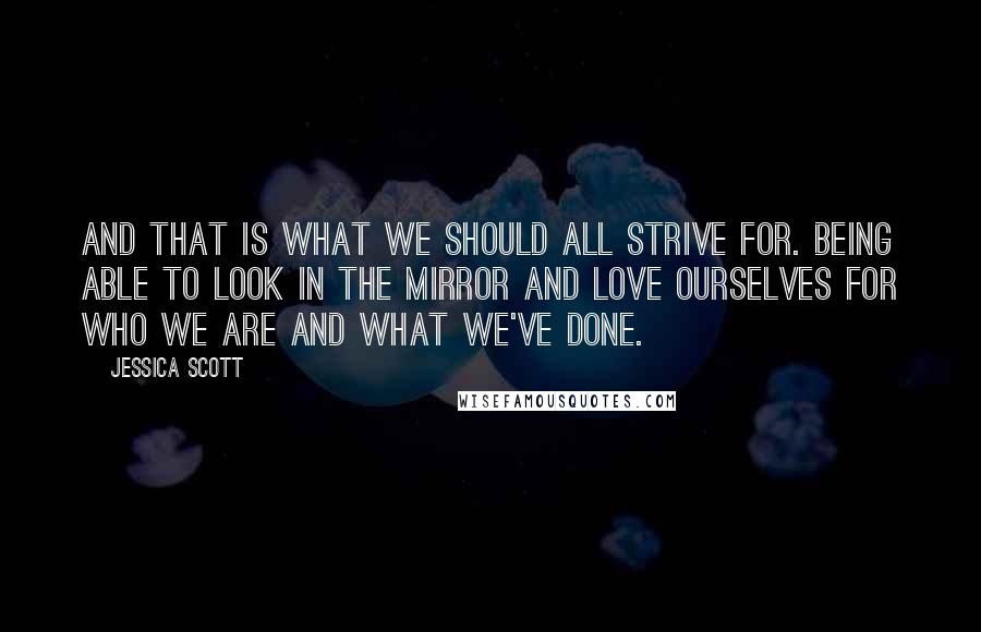 Jessica Scott Quotes: And that is what we should all strive for. Being able to look in the mirror and love ourselves for who we are and what we've done.