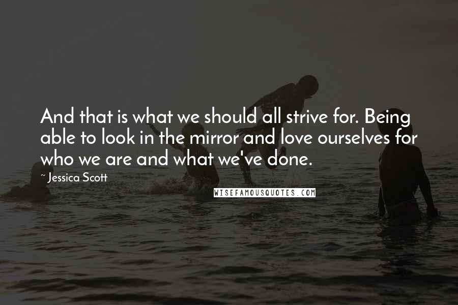 Jessica Scott Quotes: And that is what we should all strive for. Being able to look in the mirror and love ourselves for who we are and what we've done.