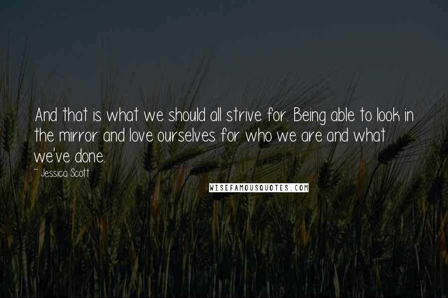Jessica Scott Quotes: And that is what we should all strive for. Being able to look in the mirror and love ourselves for who we are and what we've done.