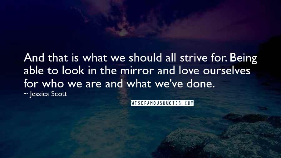 Jessica Scott Quotes: And that is what we should all strive for. Being able to look in the mirror and love ourselves for who we are and what we've done.