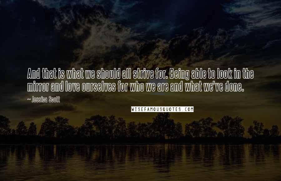 Jessica Scott Quotes: And that is what we should all strive for. Being able to look in the mirror and love ourselves for who we are and what we've done.