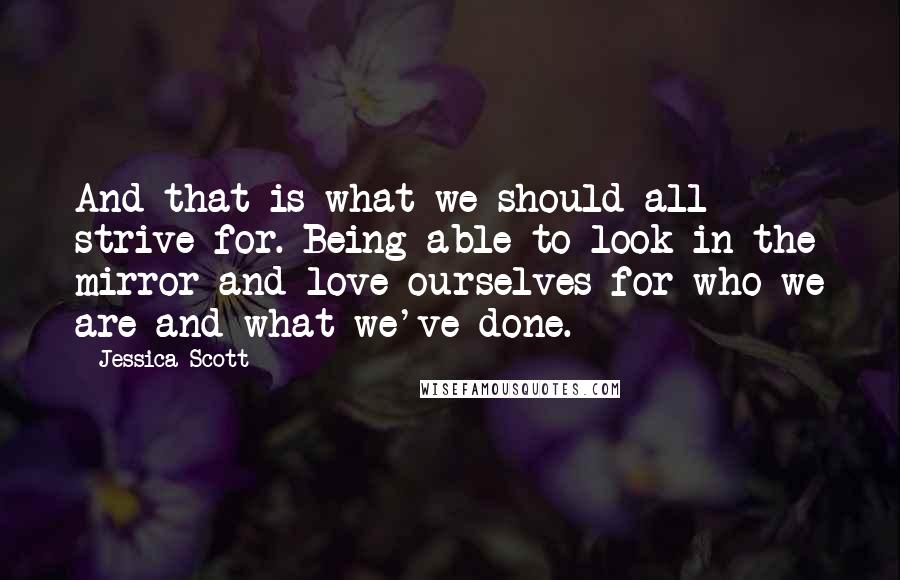 Jessica Scott Quotes: And that is what we should all strive for. Being able to look in the mirror and love ourselves for who we are and what we've done.