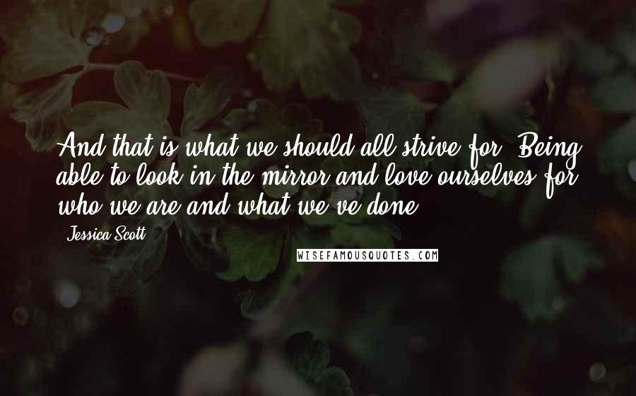 Jessica Scott Quotes: And that is what we should all strive for. Being able to look in the mirror and love ourselves for who we are and what we've done.