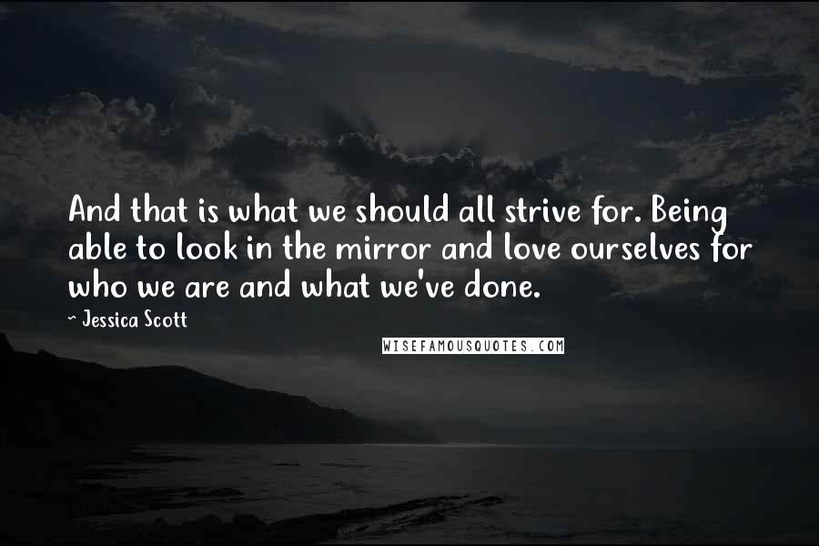 Jessica Scott Quotes: And that is what we should all strive for. Being able to look in the mirror and love ourselves for who we are and what we've done.